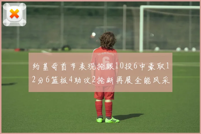 约基奇首节表现抢眼10投6中豪取12分6篮板4助攻2抢断再展全能风采