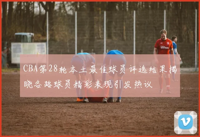 CBA第28轮本土最佳球员评选结果揭晓各路球员精彩表现引发热议