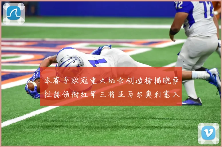 本赛季欧冠重大机会创造榜揭晓萨拉赫领衔红军三将亚马尔奥利塞入围